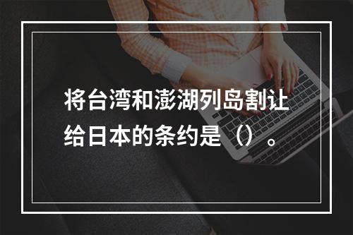 将台湾和澎湖列岛割让给日本的条约是（）。