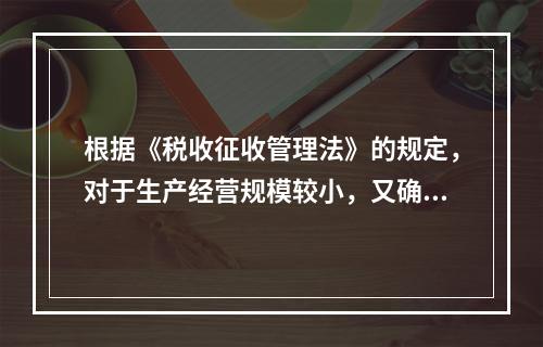 根据《税收征收管理法》的规定，对于生产经营规模较小，又确无建