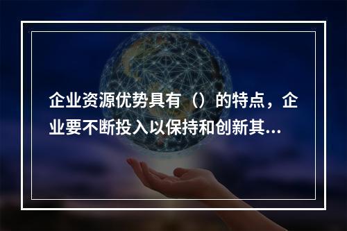 企业资源优势具有（）的特点，企业要不断投入以保持和创新其优势