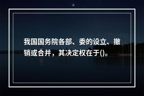 我国国务院各部、委的设立、撤销或合并，其决定权在于()。