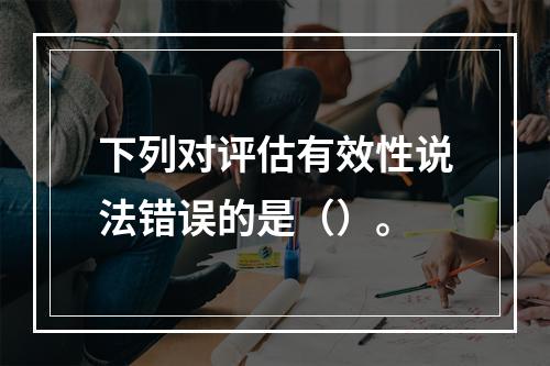 下列对评估有效性说法错误的是（）。