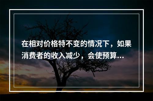 在相对价格特不变的情况下，如果消费者的收入减少，会使预算线（