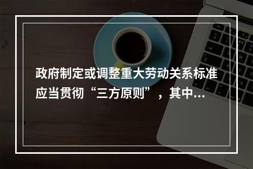 政府制定或调整重大劳动关系标准应当贯彻“三方原则”，其中三方