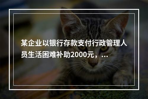 某企业以银行存款支付行政管理人员生活困难补助2000元，下列