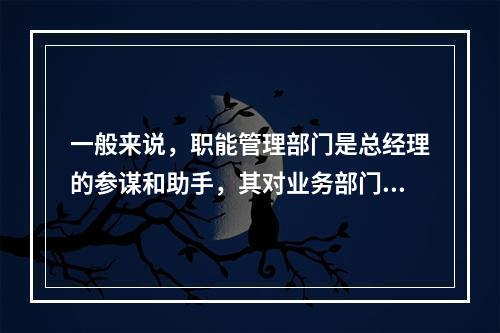 一般来说，职能管理部门是总经理的参谋和助手，其对业务部门实行