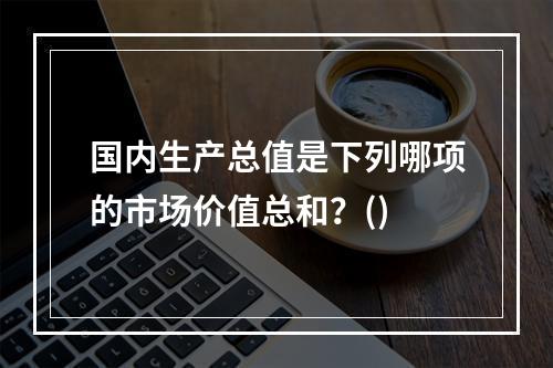 国内生产总值是下列哪项的市场价值总和？()