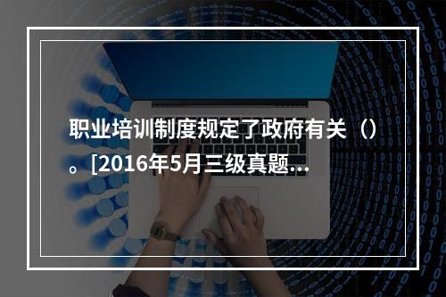 职业培训制度规定了政府有关（）。[2016年5月三级真题]