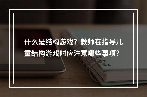 什么是结构游戏？教师在指导儿童结构游戏时应注意哪些事项？