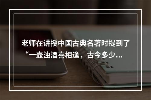 老师在讲授中国古典名著时提到了“一壶浊酒喜相逢，古今多少事，