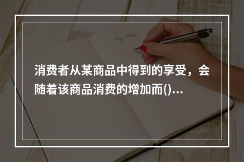 消费者从某商品中得到的享受，会随着该商品消费的增加而()。