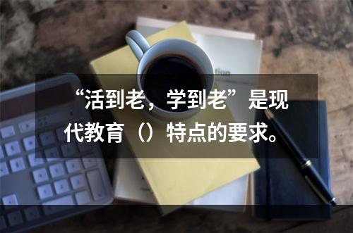 “活到老，学到老”是现代教育（）特点的要求。