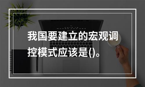 我国要建立的宏观调控模式应该是()。