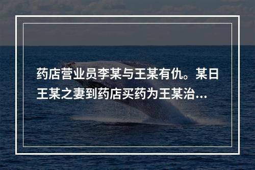 药店营业员李某与王某有仇。某日王某之妻到药店买药为王某治病，