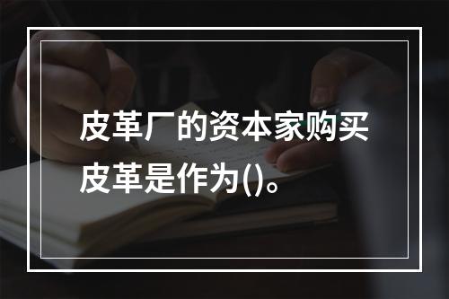 皮革厂的资本家购买皮革是作为()。