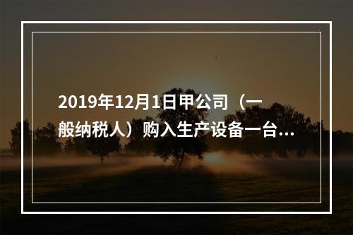 2019年12月1日甲公司（一般纳税人）购入生产设备一台，支