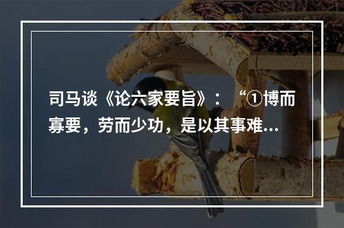 司马谈《论六家要旨》：“①博而寡要，劳而少功，是以其事难尽从