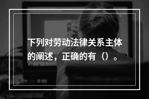 下列对劳动法律关系主体的阐述，正确的有（）。