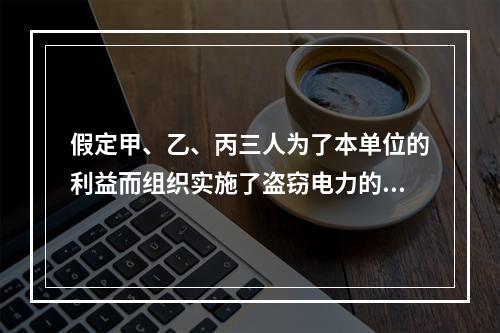 假定甲、乙、丙三人为了本单位的利益而组织实施了盗窃电力的行为