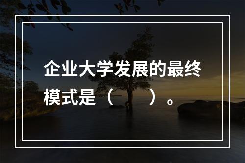 企业大学发展的最终模式是（　　）。