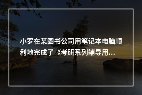 小罗在某图书公司用笔记本电脑顺利地完成了《考研系列辅导用书·