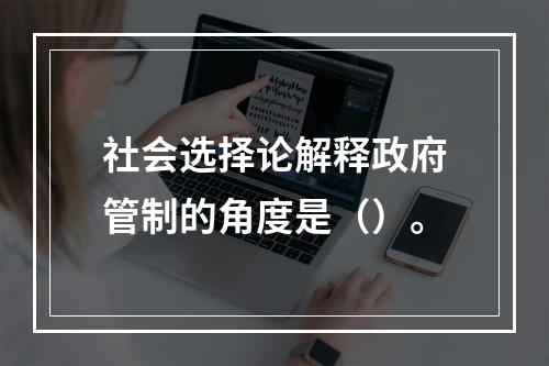 社会选择论解释政府管制的角度是（）。