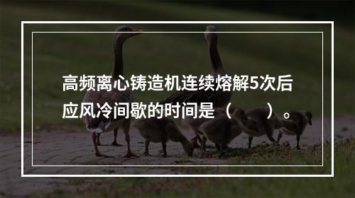 高频离心铸造机连续熔解5次后应风冷间歇的时间是（　　）。