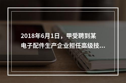 2018年6月1日，甲受聘到某电子配件生产企业担任高级技术人