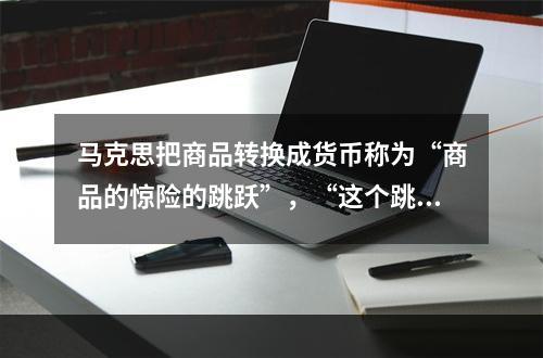 马克思把商品转换成货币称为“商品的惊险的跳跃”，“这个跳跃如