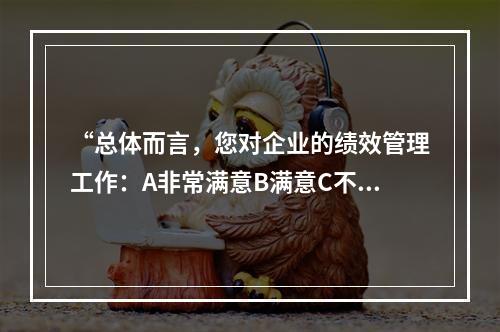 “总体而言，您对企业的绩效管理工作：A非常满意B满意C不满意