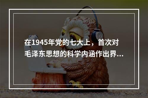 在1945年党的七大上，首次对毛泽东思想的科学内涵作出界定的