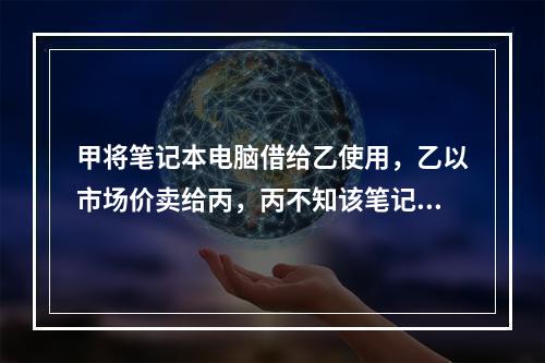 甲将笔记本电脑借给乙使用，乙以市场价卖给丙，丙不知该笔记本电