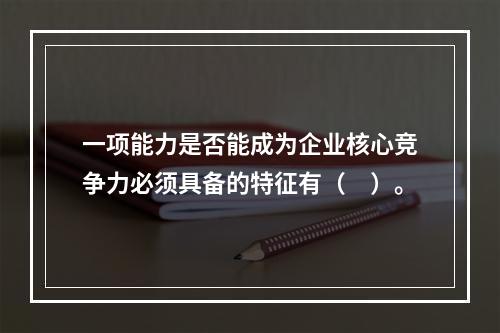 一项能力是否能成为企业核心竞争力必须具备的特征有（　）。