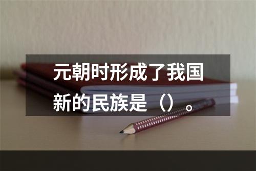 元朝时形成了我国新的民族是（）。