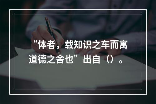 “体者，载知识之车而寓道德之舍也”出自（）。