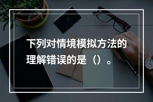 下列对情境模拟方法的理解错误的是（）。