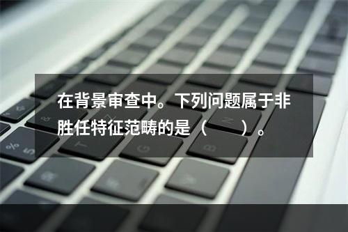 在背景审查中。下列问题属于非胜任特征范畴的是（　　）。