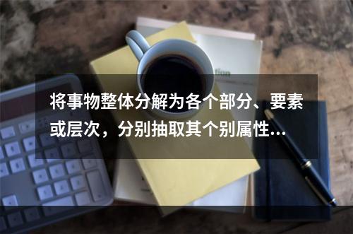 将事物整体分解为各个部分、要素或层次，分别抽取其个别属性加以