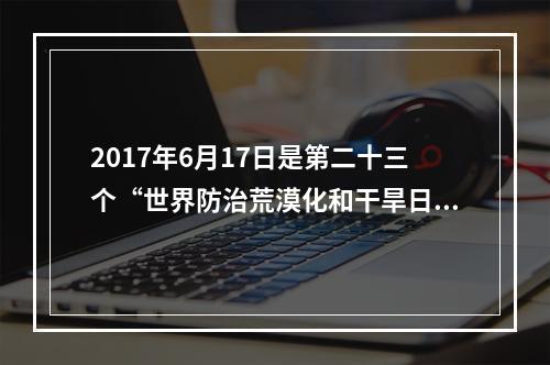 2017年6月17日是第二十三个“世界防治荒漠化和干旱日”。