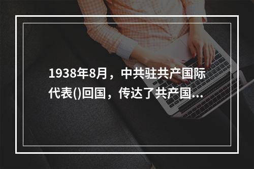 1938年8月，中共驻共产国际代表()回国，传达了共产国际的