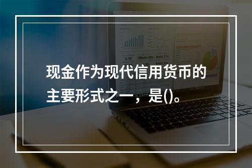 现金作为现代信用货币的主要形式之一，是()。