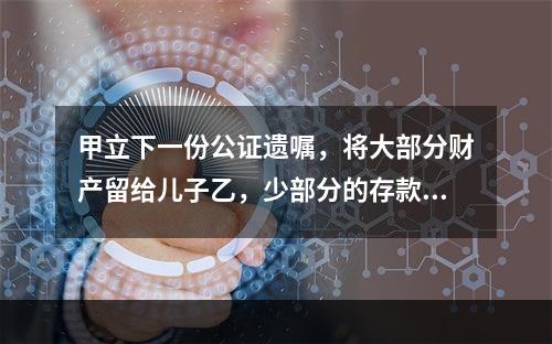 甲立下一份公证遗嘱，将大部分财产留给儿子乙，少部分的存款留给