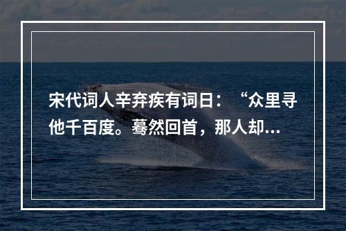 宋代词人辛弃疾有词日：“众里寻他千百度。蓦然回首，那人却在，