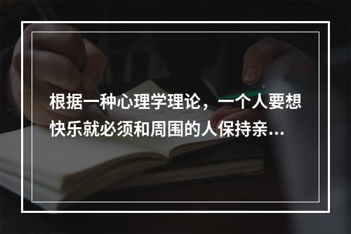 根据一种心理学理论，一个人要想快乐就必须和周围的人保持亲密的