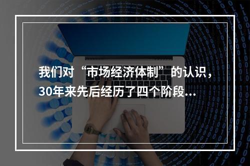 我们对“市场经济体制”的认识，30年来先后经历了四个阶段：“