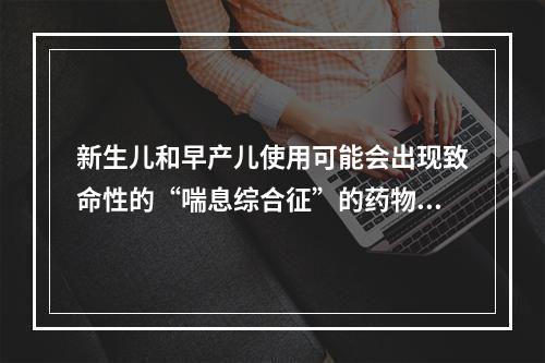 新生儿和早产儿使用可能会出现致命性的“喘息综合征”的药物是