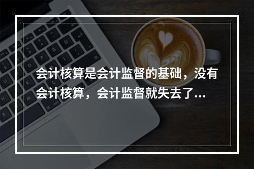 会计核算是会计监督的基础，没有会计核算，会计监督就失去了依据