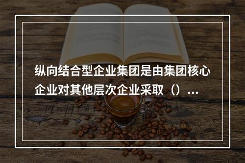 纵向结合型企业集团是由集团核心企业对其他层次企业采取（）持股