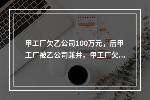 甲工厂欠乙公司100万元，后甲工厂被乙公司兼并。甲工厂欠乙公