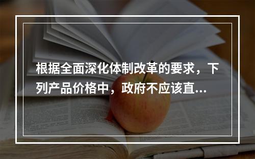 根据全面深化体制改革的要求，下列产品价格中，政府不应该直接控