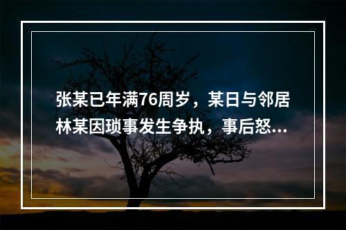 张某已年满76周岁，某日与邻居林某因琐事发生争执，事后怒气难